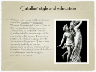 Catullus’ style and education

We know from Cicero that Catullus was
one of the "neoteric" or new poets.
Whereas the majority of poets in Rome at
that time produced epic poems, often
commissioned by aristocratic families,
Catullus and other neoteric rejected the
epic and its public themes. The neoteric
poets used colloquial language to write
about personal experience. Their poems
are mostly smaller lyrics that are
characterized by wit and erudition. Aside
from these facts, what is known of the life of
Catullus comes from the thoughts
expressed in his poems.
 
