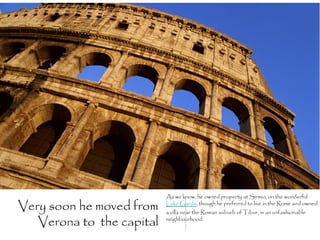 As we know, he owned property at Sirmio, on the wonderful

Very soon he moved from    Lake Garda, though he preferred to live in the Rome and owned
                           a villa near the Roman suburb of Tibur, in an unfashionable

   Verona to the capital   neighbourhood.
 