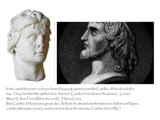 In the capital his poetic circle was formed by young upstart poets like Catullus, all friends and all in
love. They cherished the epithet docti, "learned." Catullus's friends were the poets C. Licinius
Macer Calvus, Furius Bibaculus, and C. Helvius Cinna.
But Catullus did know some greats also. At Rome he almost knew the historians Sallust and Nepos,
and the philosopher/poet Lucretius died at about the same time Catullus did (55 BC).
 