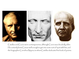 Catullus and Cicero were contemporaries, although Cicero was decidedly older.
He certainly knew Caesar well enough to get into some sort of spat with him; and
the biographer Cornelius Nepos, to whom Catullus dedicated his book of poems.
 