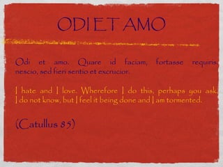 ODI ET AMO
 
Odi et amo. Quare id faciam,             fortasse   requiris.
nescio, sed fieri sentio et excrucior.

I hate and I love. Wherefore I do this, perhaps you ask.
I do not know, but I feel it being done and I am tormented.


(Catullus 85)
 
 