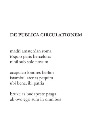 DE PUBLICA CIRCULATIONEM 
madri amsterdan roma 
tóquio paris barcelona 
nihil sub sole novum 
acapulco londres berlim 
istambul atenas pequim 
ubi bene, ibi patria 
bruxelas budapeste praga 
ab ovo ego sum in omnibus 
 