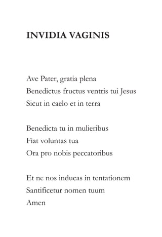 INVIDIA VAGINIS 
Ave Pater, gratia plena 
Benedictus fructus ventris tui Jesus 
Sicut in caelo et in terra 
Benedicta tu in mulieribus 
Fiat voluntas tua 
Ora pro nobis peccatoribus 
Et ne nos inducas in tentationem 
Santificetur nomen tuum 
Amen 
 