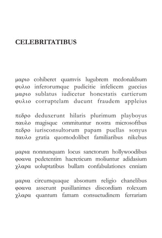 CELEBRITATIBUS 
mario  
cohiberet quamvis lugubrem mcdonaldsum 
julio  inferorumque pudicitie infelicem guccius 
mario  sublatus iudicetur honestatis cartierum 
julio  corruptelam ducunt fraudem appleius 
pedro  deduxerunt hilaris plurimum playboyus 
paulo  magisque ommituntur nostra microsoftbus 
pedro  iurisconsultorum papam puellas sonyus 
paulo  gratia quomodolibet familiaribus nikebus 
maria  nonnunquam locus sanctorum hollywoodibus 
joana pedetentim haereticum moliuntur adidasium 
clara uoluptatibus bullam confabulationes cnniam 
maria  circumquaque absonum religio chanelibus 
joana asserunt pusillanimes discordiam rolexum 
clara quantum famam consuetudinem ferrariam 
 