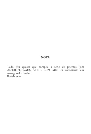NOTA: 
Tudo (ou quase) que compõe a série de poemas (sic) 
ANTROPOFAGUS, VENE CUM ME! foi encontrado em 
www.google.com.br. 
Boas buscas! 
 