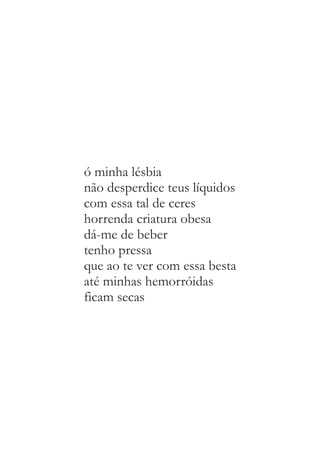 ó minha lésbia 
não desperdice teus líquidos 
com essa tal de ceres 
horrenda criatura obesa 
dá-me de beber 
tenho pressa 
que ao te ver com essa besta 
até minhas hemorróidas 
ficam secas 
 