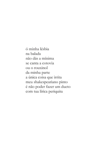 ó minha lésbia 
na balada 
não dás a mínima 
se canta a cotovia 
ou o rouxinol 
da minha parte 
a única coisa que irrita 
meu shakespeariano pinto 
é não poder fazer um dueto 
com tua lírica periquita 
 