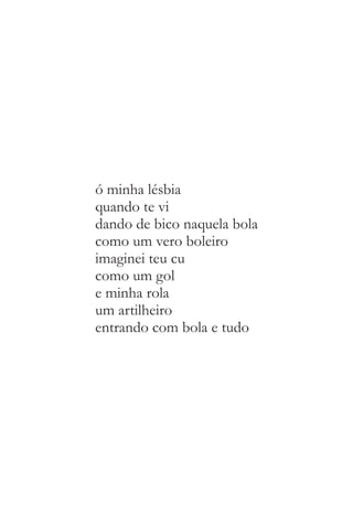 ó minha lésbia 
quando te vi 
dando de bico naquela bola 
como um vero boleiro 
imaginei teu cu 
como um gol 
e minha rola 
um artilheiro 
entrando com bola e tudo 
 
