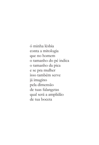 ó minha lésbia 
conta a mitologia 
que no homem 
o tamanho do pé indica 
o tamanho da pica 
e se pra mulher 
isso também serve 
já imagino 
pela dimensão 
de tuas falangetas 
qual será a amplidão 
de tua boceta 
 