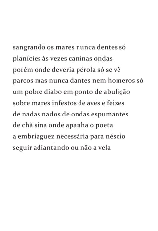 sangrando os mares nunca dentes só 
planícies às vezes caninas ondas 
porém onde deveria pérola só se vê 
parcos mas nunca dantes nem homeros só 
um pobre diabo em ponto de abulição 
sobre mares infestos de aves e feixes 
de nadas nados de ondas espumantes 
de chã sina onde apanha o poeta 
a embriaguez necessária para néscio 
seguir adiantando ou não a vela 
 
