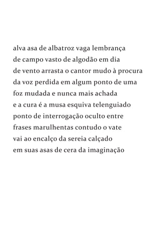 alva asa de albatroz vaga lembrança 
de campo vasto de algodão em dia 
de vento arrasta o cantor mudo à procura 
da voz perdida em algum ponto de uma 
foz mudada e nunca mais achada 
e a cura é a musa esquiva telenguiado 
ponto de interrogação oculto entre 
frases marulhentas contudo o vate 
vai ao encalço da sereia calçado 
em suas asas de cera da imaginação 
 