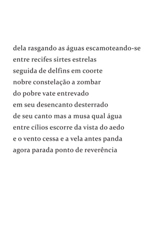 dela rasgando as águas escamoteando-se 
entre recifes sirtes estrelas 
seguida de delfins em coorte 
nobre constelação a zombar 
do pobre vate entrevado 
em seu desencanto desterrado 
de seu canto mas a musa qual água 
entre cílios escorre da vista do aedo 
e o vento cessa e a vela antes panda 
agora parada ponto de reverência 
 