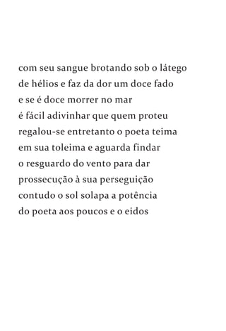 com seu sangue brotando sob o látego 
de hélios e faz da dor um doce fado 
e se é doce morrer no mar 
é fácil adivinhar que quem proteu 
regalou-se entretanto o poeta teima 
em sua toleima e aguarda findar 
o resguardo do vento para dar 
prossecução à sua perseguição 
contudo o sol solapa a potência 
do poeta aos poucos e o eidos 
 
