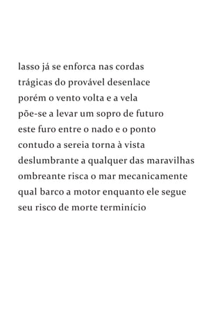 lasso já se enforca nas cordas 
trágicas do provável desenlace 
porém o vento volta e a vela 
põe-se a levar um sopro de futuro 
este furo entre o nado e o ponto 
contudo a sereia torna à vista 
deslumbrante a qualquer das maravilhas 
ombreante risca o mar mecanicamente 
qual barco a motor enquanto ele segue 
seu risco de morte terminício 
 