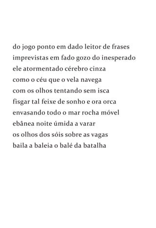 do jogo ponto em dado leitor de frases 
imprevistas em fado gozo do inesperado 
ele atormentado cérebro cinza 
como o céu que o vela navega 
com os olhos tentando sem isca 
fisgar tal feixe de sonho e ora orca 
envasando todo o mar rocha móvel 
ebânea noite úmida a varar 
os olhos dos sóis sobre as vagas 
baila a baleia o balé da batalha 
 