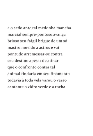 e o aedo ante tal medonha mancha 
marcial sempre-pontoso avança 
brioso seu frágil brigue de um só 
mastro movido a astros e vai 
pontudo arremessar-se contra 
seu destino apesar de atinar 
que o confronto contra tal 
animal findaria em seu finamento 
todavia à toda vela varou o varão 
cantante o vidro verde e a rocha 
 