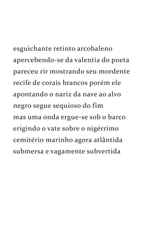 esguichante retinto arcobaleno 
apercebendo-se da valentia do poeta 
pareceu rir mostrando seu mordente 
recife de corais brancos porém ele 
apontando o nariz da nave ao alvo 
negro segue sequioso do fim 
mas uma onda ergue-se sob o barco 
erigindo o vate sobre o nigérrimo 
cemitério marinho agora atlântida 
submersa e vagamente subvertida 
 