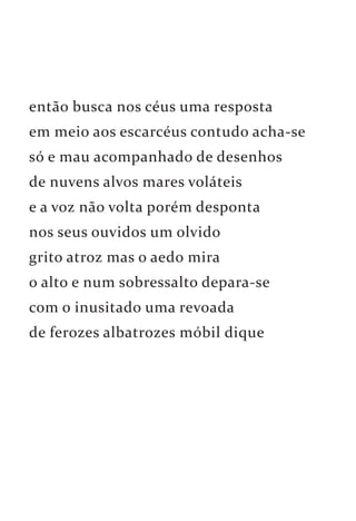 então busca nos céus uma resposta 
em meio aos escarcéus contudo acha-se 
só e mau acompanhado de desenhos 
de nuvens alvos mares voláteis 
e a voz não volta porém desponta 
nos seus ouvidos um olvido 
grito atroz mas o aedo mira 
o alto e num sobressalto depara-se 
com o inusitado uma revoada 
de ferozes albatrozes móbil dique 
 