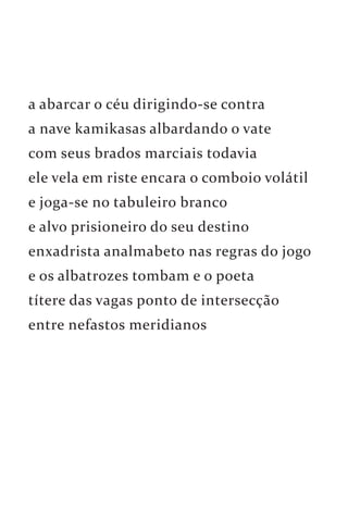 a abarcar o céu dirigindo-se contra 
a nave kamikasas albardando o vate 
com seus brados marciais todavia 
ele vela em riste encara o comboio volátil 
e joga-se no tabuleiro branco 
e alvo prisioneiro do seu destino 
enxadrista analmabeto nas regras do jogo 
e os albatrozes tombam e o poeta 
títere das vagas ponto de intersecção 
entre nefastos meridianos 
 