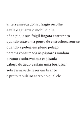 ante a ameaça do naufrágio recolhe 
a vela e aguarda o móbil dique 
pôr a pique sua frágil fragata entretanto 
quando estavam a ponto de entrechocarem-se 
quando a peleja em pleno pélago 
parecia consumada os pássaros mudam 
o rumo e sobrevoam a capitânia 
cabeça do aedo e criam uma borrasca 
sobre a nave de fezes em branco 
e preto tabuleiro aéreo no qual ele 
 