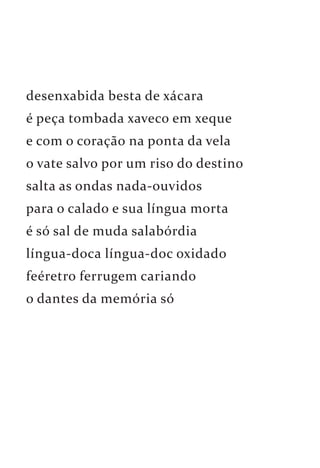 desenxabida besta de xácara 
é peça tombada xaveco em xeque 
e com o coração na ponta da vela 
o vate salvo por um riso do destino 
salta as ondas nada-ouvidos 
para o calado e sua língua morta 
é só sal de muda salabórdia 
língua-doca língua-doc oxidado 
feéretro ferrugem cariando 
o dantes da memória só 
 