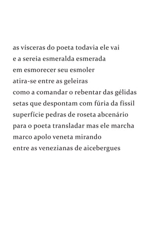 as vísceras do poeta todavia ele vai 
e a sereia esmeralda esmerada 
em esmorecer seu esmoler 
atira-se entre as geleiras 
como a comandar o rebentar das gélidas 
setas que despontam com fúria da físsil 
superfície pedras de roseta abcenário 
para o poeta transladar mas ele marcha 
marco apolo veneta mirando 
entre as venezianas de aicebergues 
 
