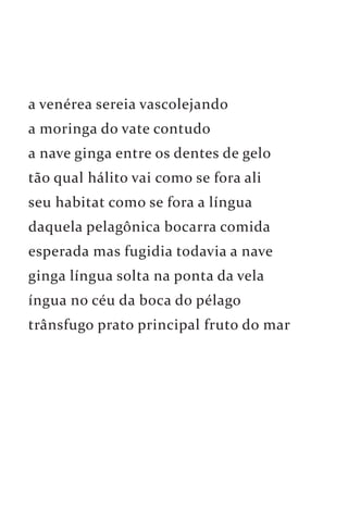 a venérea sereia vascolejando 
a moringa do vate contudo 
a nave ginga entre os dentes de gelo 
tão qual hálito vai como se fora ali 
seu habitat como se fora a língua 
daquela pelagônica bocarra comida 
esperada mas fugidia todavia a nave 
ginga língua solta na ponta da vela 
íngua no céu da boca do pélago 
trânsfugo prato principal fruto do mar 
 