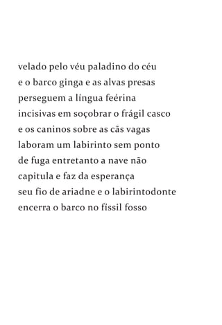 velado pelo véu paladino do céu 
e o barco ginga e as alvas presas 
perseguem a língua feérina 
incisivas em soçobrar o frágil casco 
e os caninos sobre as cãs vagas 
laboram um labirinto sem ponto 
de fuga entretanto a nave não 
capitula e faz da esperança 
seu fio de ariadne e o labirintodonte 
encerra o barco no físsil fosso 
 