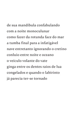 de sua mandíbula confabulando 
com a noite monoculunar 
como fazer da rotunda face do mar 
a tumba final para a infatigável 
nave entretanto ignorando o cretino 
conluio entre noite e oceano 
o veículo volante do vate 
ginga entre os dentes raios de lua 
congelados e quando o labirinto 
já parecia ter-se tornado 
 
