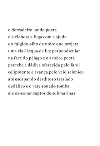 o derradeiro lar do poeta 
ele elabora a fuga com a ajuda 
do fúlgido olho da noite que projeta 
uma via-lácqua de luz perpendicular 
na face do pélago e o arteiro poeta 
percebe a dádiva oferecida pelo farol 
celipotente e avança pelo veio selênico 
até escapar do desditoso traslado 
dedálico e o vate sonado tomba 
ele ex-sonar captor de submarinas 
 