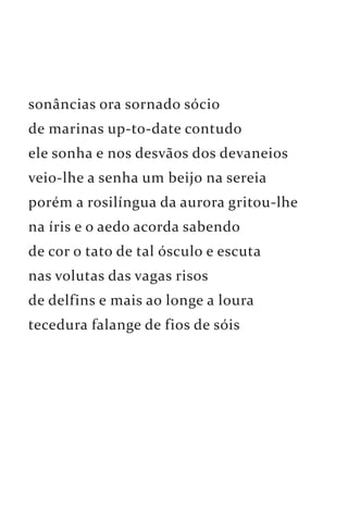 sonâncias ora sornado sócio 
de marinas up-to-date contudo 
ele sonha e nos desvãos dos devaneios 
veio-lhe a senha um beijo na sereia 
porém a rosilíngua da aurora gritou-lhe 
na íris e o aedo acorda sabendo 
de cor o tato de tal ósculo e escuta 
nas volutas das vagas risos 
de delfins e mais ao longe a loura 
tecedura falange de fios de sóis 
 