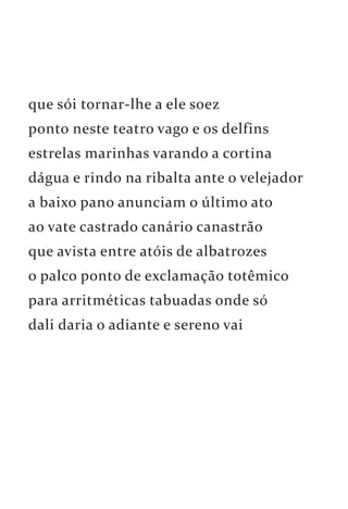 que sói tornar-lhe a ele soez 
ponto neste teatro vago e os delfins 
estrelas marinhas varando a cortina 
dágua e rindo na ribalta ante o velejador 
a baixo pano anunciam o último ato 
ao vate castrado canário canastrão 
que avista entre atóis de albatrozes 
o palco ponto de exclamação totêmico 
para arritméticas tabuadas onde só 
dali daria o adiante e sereno vai 
 