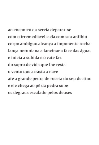 ao encontro da sereia deparar-se 
com o irremediável e ela com seu anfíbio 
corpo ambíguo alcança a imponente rocha 
lança netuniana a lancinar a face das águas 
e inicia a subida e o vate faz 
do sopro de vida que lhe resta 
o vento que arrasta a nave 
até a grande pedra de roseta do seu destino 
e ele chega ao pé da pedra sobe 
os degraus escalado pelos deuses 
 