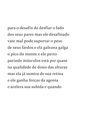 para o desafio de desfiar o fado 
dos seus pares mas ele desafinado 
vate mal pode suportar o peso 
de seus fardos e ela galeana galga 
o pico do monte e ele perto 
parindo músculos está por quase 
na qualidade de dono das alturas 
mas ela já sumira de sua retina 
e ele ganha forças da agonia 
e acelera sua subida e quando 
 