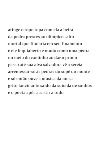 atinge o topo topa com ela à beira 
da pedra prestes ao olímpico salto 
mortal que findaria em seu finamento 
e ele loquiaberto e mudo como uma pedra 
no meio do caminho ao dar o primo 
passo até sua alva salvadora vê a sereia 
arremessar-se às pedras do sopé do monte 
e só então ouve a música da musa 
grito lancinante saído da suicida de sonhos 
e o poeta após assistir a tudo 
 