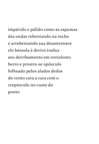 impávido e pálido como as espumas 
das ondas rebentando na rocha 
e arrebentando sua desastronave 
ele bússola à deriva traduz 
seu derribamento em tortulento 
berro e prostra-se opúsculo 
folheado pelos alados dedos 
do vento cara a cara com o 
crepúsculo no cume do 
ponto 
 