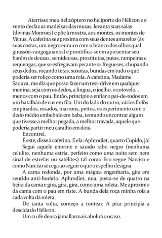 Aterrisso meu helicóptero no heliporto do Hélicon e o 
vento desfaz as madeixas das musas, levanta suas saias 
(divinas Monroes) e põe à mostra, aos montes, os montes de 
Vênus. A cafetina se aproxima com seus dentes amarelos (às 
suas costas, um negro eunuco com o branco dos olhos qual 
girassóis vangoguianos) e prontifica-se em apresentar seu 
harém de deusas, semideusas, prostitutas, putas, rampeiras e 
requengas, que se esfregavam perante os fregueses, chupando 
seus dedos, roçando tetas, xoxotas, bundas em tudo o que 
poderia ser roliço como uma rola. A cafetina, Madame 
Saouva, me diz que posso fazer um test-drive em qualquer 
menina, seja com os dedos, a língua, o joelho, o cotovelo... 
menos com o pau. Então, principio a enfiar o pai-de-todos em 
um batalhão de cus em fila. Um do lado do outro, vários fiofós 
empinados, rosados, marrons, pretos, os experimento com o 
dedo médio embebido em baba, tentando encontrar algum 
que tivesse a melhor pegada, a melhor travada, aquele que 
poderia partir meu caralho em dois. 
Encontrei. 
É este, disse à cafetina. E ela: Aphrodiet, quarto Cupido, já! 
Segui aquele enorme e sarado rabo negro (nenhuma 
celulite, nenhuma estria, perfeito como uma noite sem nem 
sinal de estrelas ou satélites) tal como Eco segue Narciso e 
como Narciso se cega ao seguir o que o espelho designa. 
A cama redonda, por uma mágica engenharia, gira em 
sentido anti-horário. Aphrodiet, nua, posta-se de quatro na 
beira da cama e gira, gira, gira, como uma roleta. Me aproximo 
da cama com o pau em riste. A bunda dela roça minha rola a 
cada volta da roleta. 
De tanta volta, começo a tontear. A pica principia a 
descida do Hélicon. 
Um cu de deusa jamallarmais abolirá o ocaso. 
 