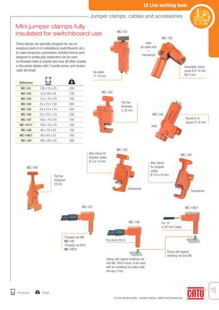 115
LV Live working tools
LV Live working tools / Jumper clamps, cables and accessories
These clamps are specially designed for use on
energized parts in LV installations (switchboards, etc.)
to make temporary connections. Isolated bronze jaws
designed to axially grip conductors can be used
on threaded bolts or shanks and nuts.All other models
in this series tighten with T-handle screw, and receive
cable terminals
Reference
Mini jumper clamps fully
insulated for switchboard use
MC-141
MC-142
MC-143
MC-144
MC-145
MC-146
MC-147
MC-147/1
MC-148
MC-148/1
MC-149
150 x 75 x 25
33 x 38 x 58
115 x 70 x 25
23 x 75 x 150
23 x 70 x 110
23 x 70 x 110
100 x 70 x 25
100 x 70 x 25
80 x 70 x 25
80 x 65 x 25
160 x 60 x 55
200
130
150
280
220
230
100
100
150
100
300
Six-sided
17-19 mm.
Adjustable clamp
round Ø 6-10 mm
flat 5 mm.
Threated rod M8
MC-147.
Threated rod M10
MC-147/1.
Flat bar,
thickness
2-25 mm.
Round 8-12
square 9-10 mm.
Wire clamp for
stripped cables
Ø 3 to 10 mm. Wire clamp
for stripped
cables
Ø 10 to 24 mm.
MC-141
MC-142
MC-143
MC-144
MC-145
MC-146
MC-149
Axial
(at cable end)
+
transversal
Transversal
Transversal
Axial
Clamp with tapped revolving rod
end M8, 200 A shunt. To be used
with an insulating six-sided male
hex key 5 mm.
MC-147
MC-148
MC-148/1
Clamp with tapped
revolving rod end M8.
For 10
to 50 mm2
cable.
Flat bar,
thickness
20-30.
For shunt 200 A.
g
mm
Jumper clamps, cables and accessories
Weightmm
Dimensions g
 