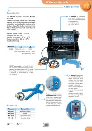 LV Live working tools
97
Cable identifier
97
Cable Identifier
Accessories
The MX-400 includes a modulator A and a
receiver B.
The MX-400 is a cable identifier that is particularly
well suited for quickly identifying underground cables
and insulating overhead lines. It is also designed for
identifying phases.This identifier is used on any type
of power distribution network with rated voltages of
230 to 400 Volts.
Operating voltage: 230/400 V +/– 10%.
Frequency: 50 Hz +/– 10%.
Operating temperature: – 10° to + 55°C.
Storage temperature: – 20° to + 70℃.
Class II modulator.
Reference
MX-400 510 x 465 x 216 10600
Reference
MX-400/1
MX-400/6
MX-400/7
MC-1421
Modulator + receiver
Receiver
Amperemetric clamp
Connection clamp
Comes complete with an ABS case, 2 cables,
and 1 amperemetric clamp.
The modulator is an electronic
power system that draws current
pulses in 10-millisecond intervals at
a frequency of 1 Hertz.
Current limited by fuse,
HPC 100 kA aM 10 A.
The receiver is equipped with
two sensors that detect the pas-
sage of pulses drawn by the
modulator. Once these pulses
are received, the device emits a
light signal, confirmed with a
beep after three seconds.
Receiver powered by 9 V lithium
type 6LR61 battery.
Sensor sensitivity adjustable to
15 levels.
Detection can easily be adjus-
ted, which accordingly affects
identification accuracy.
H07RNF power cables. (6 mm2
and 3 m length).
The connection is made between phases for
identifying the cable or between phase and neutral
for identifying a phase.After connection, the device
is immediately live, as indicated by two 230 and
400 Volts lights.
The phase is identified with an
amperemetric clamp connected
to the receiver and positioned
around the phase to be identified.
When the clamp detects pulses
drawn by the modulator, the recei-
ver emits a light signal, confirmed
by a beep after three seconds.
Characteristics
mm
Dimensions g Weight
gmm
 