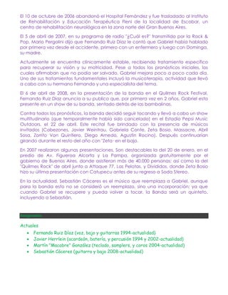 El 10 de octubre de 2006 abandonó el Hospital Fernández y fue trasladado al Instituto
de Rehabilitación y Educación Terapéutica Fleni de la localidad de Escobar, un
centro de rehabilitación neurológica en la zona norte del Gran Buenos Aires.

El 5 de abril de 2007, en su programa de radio "¿Cuál es?" transmitido por la Rock &
Pop, Mario Pergolini dijo que Fernando Ruiz Díaz le contó que Gabriel había hablado
por primera vez desde el accidente, primero con un enfermero y luego con Dominga,
su madre.

Actualmente se encuentra clínicamente estable, recibiendo tratamiento específico
para recuperar su visión y su motricidad. Pese a todos los pronósticos iniciales, los
cuales afirmaban que no podía ser salvado, Gabriel mejora poco a poco cada día.
Uno de sus tratamientos fundamentales incluyó la musicoterapia, actividad que llevó
a cabo con su hermano Fernando y una especialista del tema.

El 6 de abril de 2008, en la presentación de la banda en el Quilmes Rock Festival,
Fernando Ruiz Díaz anuncia a su publico que, por primera vez en 2 años, Gabriel esta
presente en un show de su banda, sentado detrás de las bambalinas.

Contra todos los pronósticos, la banda decidió seguir tocando y llevó a cabo un show
multitudinario (que temporalmente había sido cancelado) en el Estadio Pepsi Music
Outdoors, el 22 de abril. Este recital fue brindado con la presencia de músicos
invitados (Cabezones, Javier Weintrau, Gabriela Conte, Zeta Bosio, Massacre, Abril
Sosa, Zorrito Von Quintiero, Diego Arnedo, Agustín Rocino). Después continuarían
girando durante el resto del año con "Zeta· en el bajo.

En 2007 realizaron algunas presentaciones. Son destacables la del 20 de enero, en el
predio de Av. Figueroa Alcorta y La Pampa, organizada gratuitamente por el
gobierno de Buenos Aires, donde asistieron más de 40,000 personas; así como la del
"Quilmes Rock" de abril junto a Attaque 77, Las Pelotas, y Divididos, donde Zeta Bosio
hizo su última presentación con Catupecu antes de su regreso a Soda Stereo.

En la actualidad, Sebastián Cáceres es el músico que reemplaza a Gabriel, aunque
para la banda esto no se consideró un reemplazo, sino una incorporación; ya que
cuando Gabriel se recupere y pueda volver a tocar, la Banda será un quinteto,
incluyendo a Sebastián.


Integrantes

Actuales
      Fernando Ruiz Díaz (voz, bajo y guitarras 1994-actualidad)
      Javier Herrlein (acordeón, batería, y percusión 1994 y 2002-actualidad)
      Martín "Macabre" González (teclado, samplers, y coros 2004-actualidad)
      Sebastián Cáceres (guitarra y bajo 2008-actualidad)
 