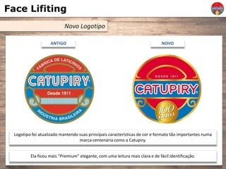 Face Lifiting
Novo Logotipo
ANTIGO NOVO
Logotipo foi atualizado mantendo suas principais características de cor e formato tão importantes numa
marca centenária como a Catupiry.
Ela ficou mais “Premium” elegante, com uma leitura mais clara e de fácil identificação.
 