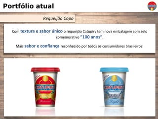 Portfólio atual
Requeijão Copo
Com textura e sabor único o requeijão Catupiry tem nova embalagem com selo
comemorativo “100 anos”.
Mais sabor e confiança reconhecido por todos os consumidores brasileiros!
 