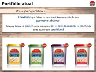 Portfólio atual
Requeijão Copo Sabores
A novidade que faltava no mercado trás o que existe de mais
gostoso e saboroso!
Catupiry Sabores é prático, pode ser consumido no café da manhã, no lanche da
tarde e junto com aperitivos!
 