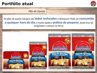 Portfólio atual
Pão de Queijo
Os pães de queijo Catupiry são todos recheados e deliciosos! Pode ser consumido
a qualquer hora do dia, é muito rápido e prático de preparar, basta tirar do
congelador e colocar no forno.
 