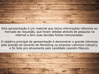 Esta apresentação é um material que reúne informações referente ao
mercado de requeijão, que foram obtidas através de pesquisa na
internet e tem suas devidas fontes mencionadas.
O objetivo principal da apresentação é demonstrar o grande interesse
pela posição de Gerente de Marketing na empresa Laticínios Catupiry,
e foi feita pro ativamente pelo candidato Leandro Macuco.
 