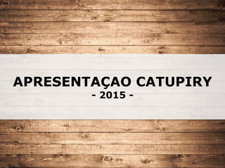 APRESENTAÇAO CATUPIRY
- 2015 -
 