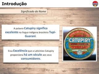 Introdução
Significado do Nome
A palavra Catupiry significa
excelente na língua indígena brasileira Tupi-
Guarani.
Essa Excelência que a Laticínios Catupiry
proporciona há um século aos seus
consumidores.
 