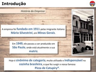 Introdução
História da Empresa
A empresa foi fundada em 1911 pelas imigrante italiano
Mário Silvestrini, em Minas Gerais.
Em 1949, ele passou a ser produzido em
São Paulo, onde está atualmente a sua
matriz.
Hoje é sinônimo de categoria, muito utilizado e indispensável na
cozinha brasileira, o que fez surgir e nossa famosa
Pizza de Catupiry®.
 