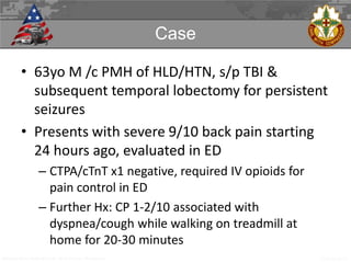 Case
• 63yo M /c PMH of HLD/HTN, s/p TBI &
subsequent temporal lobectomy for persistent
seizures
• Presents with severe 9/10 back pain starting
24 hours ago, evaluated in ED
– CTPA/cTnT x1 negative, required IV opioids for
pain control in ED
– Further Hx: CP 1-2/10 associated with
dyspnea/cough while walking on treadmill at
home for 20-30 minutes
Madigan Army Medical Center IM Oral Exam Workgroup

5 APR 2013

 