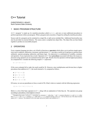 C++ Tutorial 
CHRISTOPHER G. HEALEY 
North Carolina State University 
1 BASIC PROGRAM STRUCTURE 
A C++ program1 is made up of a mainline procedure called main(), and zero or more additional procedures to 
perform operations within your program. When a program starts execution, it begins by calling the mainline procedure. 
Source code for a program can be contained in a single file, or split across multiple files. Additional functionality may 
also be provided via external libraries. The source code is compiled into object files. The object files are then linked 
together to produce an executable program. 
2 OPERATORS 
Every computer language provides a set of built-in functions or operators which allow you to perform simple opera-tions 
such as addition, subtraction, increment, and decrement. C++ provides a useful set of operators to perform basic 
arithmetic, operator grouping, indirection, and binary logic. An expression is a combination of variables, constants, 
and operators. Every expression has a result. Operators in C++ have precedence associated with them; this means ex-pressions 
using operators are not evaluated strictly left to right. Results from the operators with the highest precedence 
are computed first. Consider the following simple C++ expression: 
6 + 3 * 4 / 2 + 2 
If this were evaluated left to right, the result would be 20. However, since multiplication and division have a higher 
precedence than addition in C++, the result returned is 14, computed as follows. 
 3 * 4 ! 12 
 12 / 2 ! 6 
 6 + 6 ! 12 
 12 + 2 ! 14 
Of course, we can use parentheses to force a result of 20, if that’s what we wanted, with the following expression: 
((( 6 + 3 ) * 4 ) / 2 ) + 2 
Below is a list of the basic operators in C++, along with an explanation of what they do. The operators are group 
according to precedence, from highest to lowest. 
1Throughout these notes, I will use C++ conventions for comments (// rather than /* and */), memory allocation (new and delete rather 
than malloc() and free()), printing (cout rather than printf), argument passing, and so on. I will not discuss any of the object-oriented 
aspects of C++, however. This material is left to the reader, and can be found in any textbook on C++. 
1 
 